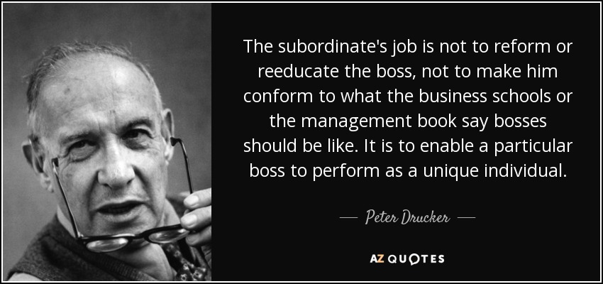 The subordinate's job is not to reform or reeducate the boss, not to make him conform to what the business schools or the management book say bosses should be like. It is to enable a particular boss to perform as a unique individual. - Peter Drucker