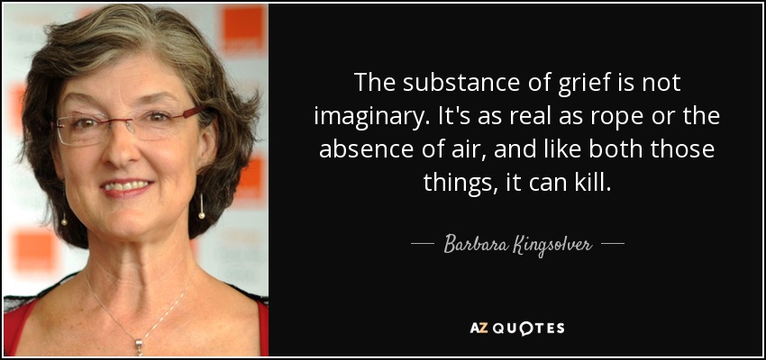 The substance of grief is not imaginary. It's as real as rope or the absence of air, and like both those things, it can kill. - Barbara Kingsolver