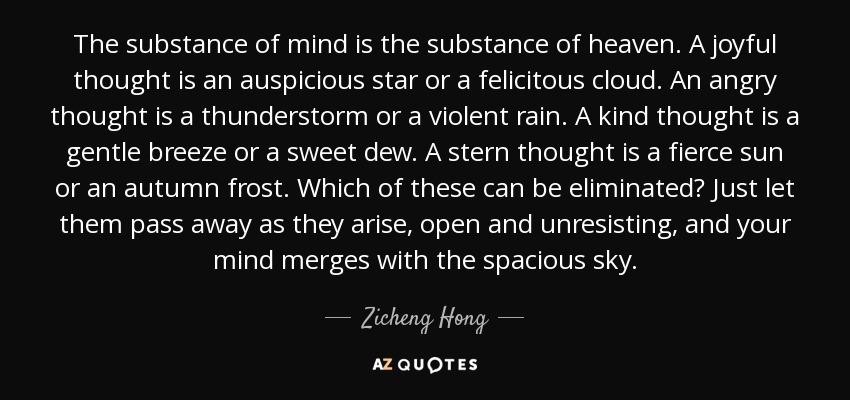 The substance of mind is the substance of heaven. A joyful thought is an auspicious star or a felicitous cloud. An angry thought is a thunderstorm or a violent rain. A kind thought is a gentle breeze or a sweet dew. A stern thought is a fierce sun or an autumn frost. Which of these can be eliminated? Just let them pass away as they arise, open and unresisting, and your mind merges with the spacious sky. - Zicheng Hong