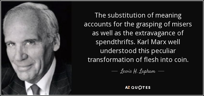 The substitution of meaning accounts for the grasping of misers as well as the extravagance of spendthrifts. Karl Marx well understood this peculiar transformation of flesh into coin. - Lewis H. Lapham