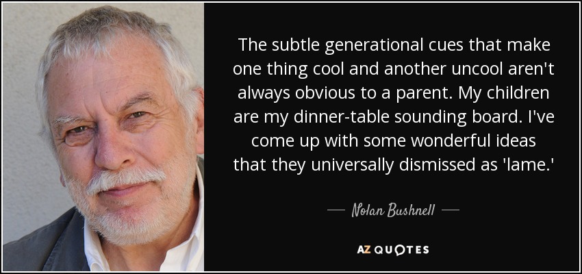 The subtle generational cues that make one thing cool and another uncool aren't always obvious to a parent. My children are my dinner-table sounding board. I've come up with some wonderful ideas that they universally dismissed as 'lame.' - Nolan Bushnell
