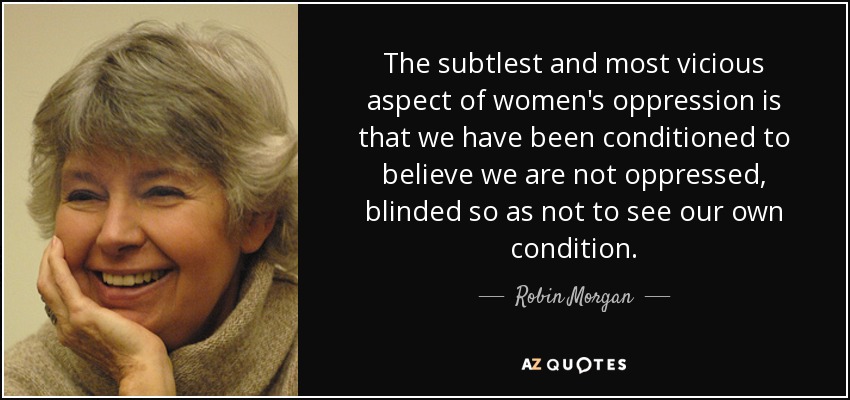 The subtlest and most vicious aspect of women's oppression is that we have been conditioned to believe we are not oppressed, blinded so as not to see our own condition. - Robin Morgan