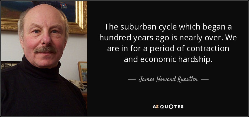 The suburban cycle which began a hundred years ago is nearly over. We are in for a period of contraction and economic hardship. - James Howard Kunstler