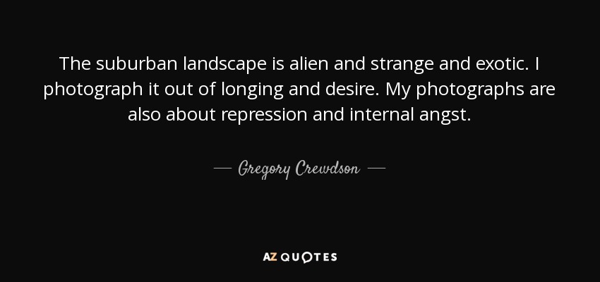 The suburban landscape is alien and strange and exotic. I photograph it out of longing and desire. My photographs are also about repression and internal angst. - Gregory Crewdson