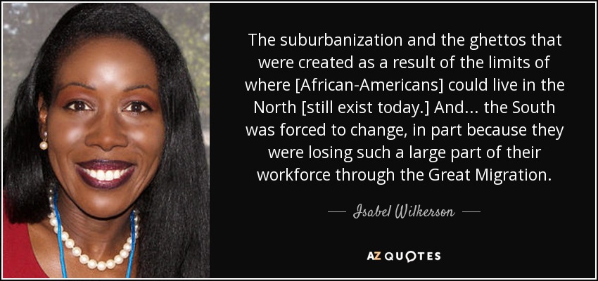 The suburbanization and the ghettos that were created as a result of the limits of where [African-Americans] could live in the North [still exist today.] And ... the South was forced to change, in part because they were losing such a large part of their workforce through the Great Migration. - Isabel Wilkerson