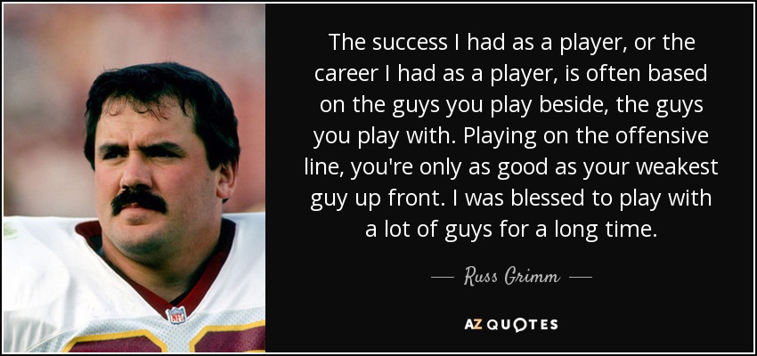 The success I had as a player, or the career I had as a player, is often based on the guys you play beside, the guys you play with. Playing on the offensive line, you're only as good as your weakest guy up front. I was blessed to play with a lot of guys for a long time. - Russ Grimm