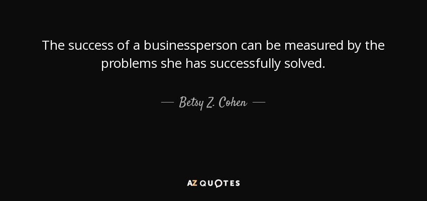 The success of a businessperson can be measured by the problems she has successfully solved. - Betsy Z. Cohen