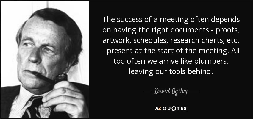 The success of a meeting often depends on having the right documents - proofs, artwork, schedules, research charts, etc. - present at the start of the meeting. All too often we arrive like plumbers, leaving our tools behind. - David Ogilvy