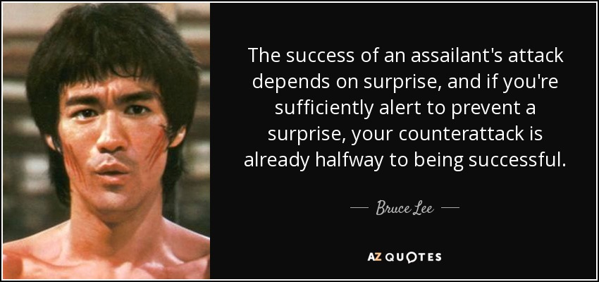 The success of an assailant's attack depends on surprise, and if you're sufficiently alert to prevent a surprise, your counterattack is already halfway to being successful. - Bruce Lee
