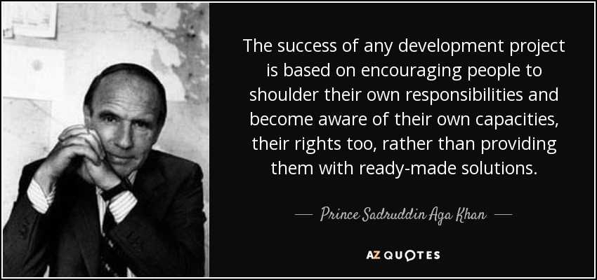 The success of any development project is based on encouraging people to shoulder their own responsibilities and become aware of their own capacities, their rights too, rather than providing them with ready-made solutions. - Prince Sadruddin Aga Khan