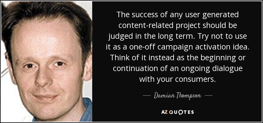 The success of any user generated content-related project should be judged in the long term. Try not to use it as a one-off campaign activation idea. Think of it instead as the beginning or continuation of an ongoing dialogue with your consumers. - Damian Thompson