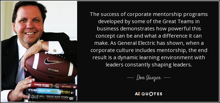 The success of corporate mentorship programs developed by some of the Great Teams in business demonstrates how powerful this concept can be and what a difference it can make. As General Electric has shown, when a corporate culture includes mentorship, the end result is a dynamic learning environment with leaders constantly shaping leaders. - Don Yaeger