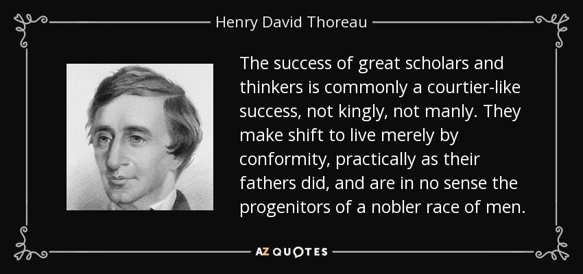 The success of great scholars and thinkers is commonly a courtier-like success, not kingly, not manly. They make shift to live merely by conformity, practically as their fathers did, and are in no sense the progenitors of a nobler race of men. - Henry David Thoreau