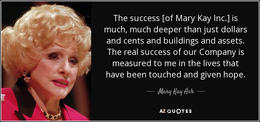 The success [of Mary Kay Inc.] is much, much deeper than just dollars and cents and buildings and assets. The real success of our Company is measured to me in the lives that have been touched and given hope. - Mary Kay Ash
