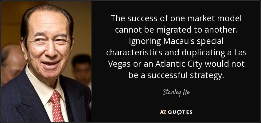 The success of one market model cannot be migrated to another. Ignoring Macau's special characteristics and duplicating a Las Vegas or an Atlantic City would not be a successful strategy. - Stanley Ho