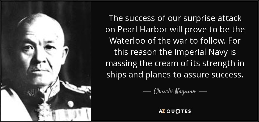 The success of our surprise attack on Pearl Harbor will prove to be the Waterloo of the war to follow. For this reason the Imperial Navy is massing the cream of its strength in ships and planes to assure success. - Chuichi Nagumo