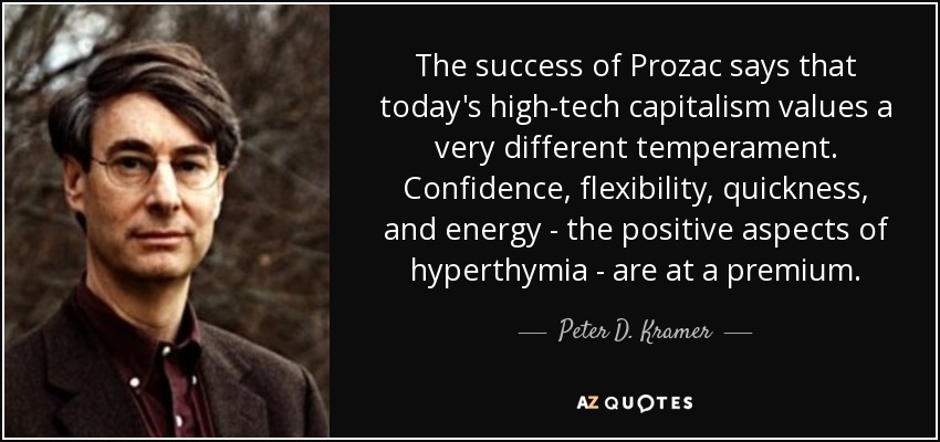 The success of Prozac says that today's high-tech capitalism values a very different temperament. Confidence, flexibility, quickness, and energy - the positive aspects of hyperthymia - are at a premium. - Peter D. Kramer