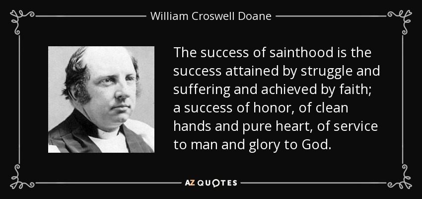 The success of sainthood is the success attained by struggle and suffering and achieved by faith; a success of honor, of clean hands and pure heart, of service to man and glory to God. - William Croswell Doane