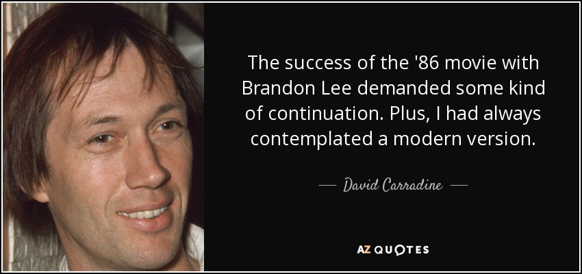 The success of the '86 movie with Brandon Lee demanded some kind of continuation. Plus, I had always contemplated a modern version. - David Carradine