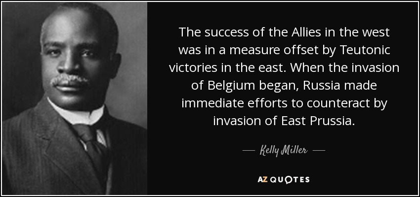The success of the Allies in the west was in a measure offset by Teutonic victories in the east. When the invasion of Belgium began, Russia made immediate efforts to counteract by invasion of East Prussia. - Kelly Miller