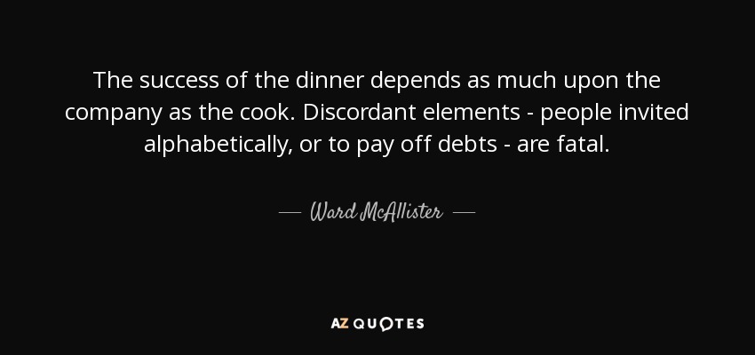 The success of the dinner depends as much upon the company as the cook. Discordant elements - people invited alphabetically, or to pay off debts - are fatal. - Ward McAllister