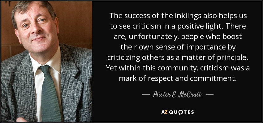 The success of the Inklings also helps us to see criticism in a positive light. There are, unfortunately, people who boost their own sense of importance by criticizing others as a matter of principle. Yet within this community, criticism was a mark of respect and commitment. - Alister E. McGrath