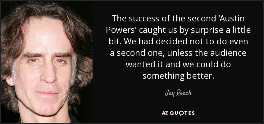 The success of the second 'Austin Powers' caught us by surprise a little bit. We had decided not to do even a second one, unless the audience wanted it and we could do something better. - Jay Roach
