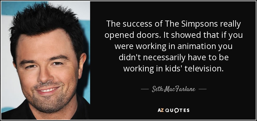 The success of The Simpsons really opened doors. It showed that if you were working in animation you didn't necessarily have to be working in kids' television. - Seth MacFarlane