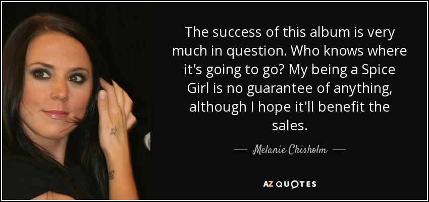 The success of this album is very much in question. Who knows where it's going to go? My being a Spice Girl is no guarantee of anything, although I hope it'll benefit the sales. - Melanie Chisholm