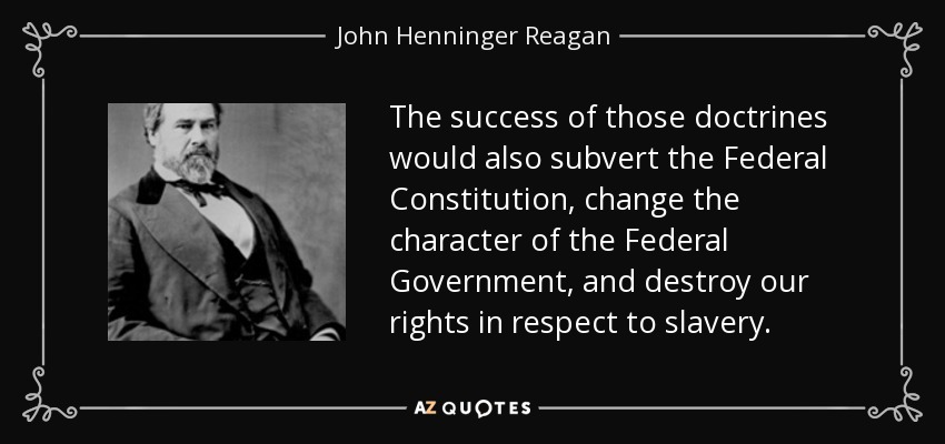 The success of those doctrines would also subvert the Federal Constitution, change the character of the Federal Government, and destroy our rights in respect to slavery. - John Henninger Reagan