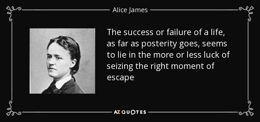 The success or failure of a life, as far as posterity goes, seems to lie in the more or less luck of seizing the right moment of escape - Alice James