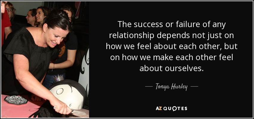 The success or failure of any relationship depends not just on how we feel about each other, but on how we make each other feel about ourselves. - Tonya Hurley