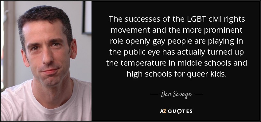 The successes of the LGBT civil rights movement and the more prominent role openly gay people are playing in the public eye has actually turned up the temperature in middle schools and high schools for queer kids. - Dan Savage