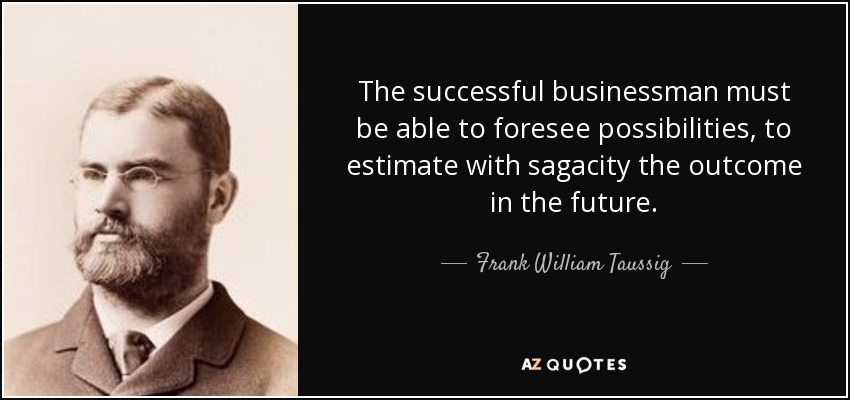 The successful businessman must be able to foresee possibilities, to estimate with sagacity the outcome in the future. - Frank William Taussig