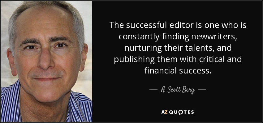 The successful editor is one who is constantly finding newwriters, nurturing their talents, and publishing them with critical and financial success. - A. Scott Berg