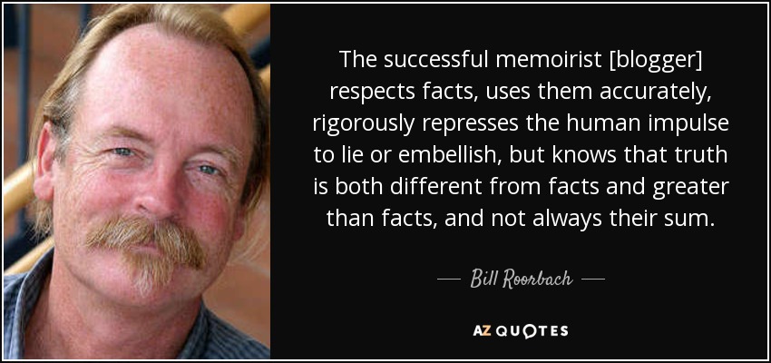 The successful memoirist [blogger] respects facts, uses them accurately, rigorously represses the human impulse to lie or embellish, but knows that truth is both different from facts and greater than facts, and not always their sum. - Bill Roorbach