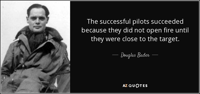 The successful pilots succeeded because they did not open fire until they were close to the target. - Douglas Bader