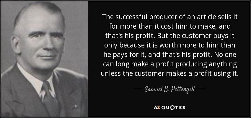 The successful producer of an article sells it for more than it cost him to make, and that's his profit. But the customer buys it only because it is worth more to him than he pays for it, and that's his profit. No one can long make a profit producing anything unless the customer makes a profit using it. - Samuel B. Pettengill