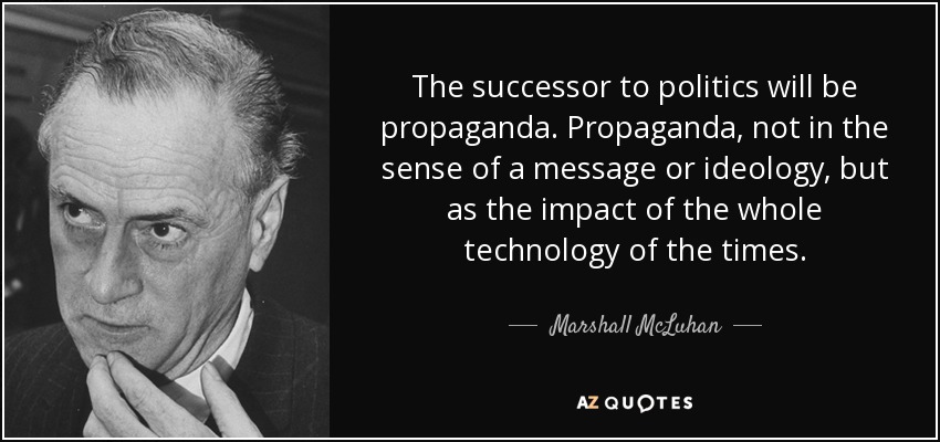 The successor to politics will be propaganda. Propaganda, not in the sense of a message or ideology, but as the impact of the whole technology of the times. - Marshall McLuhan