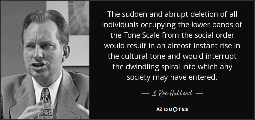 The sudden and abrupt deletion of all individuals occupying the lower bands of the Tone Scale from the social order would result in an almost instant rise in the cultural tone and would interrupt the dwindling spiral into which any society may have entered. - L. Ron Hubbard