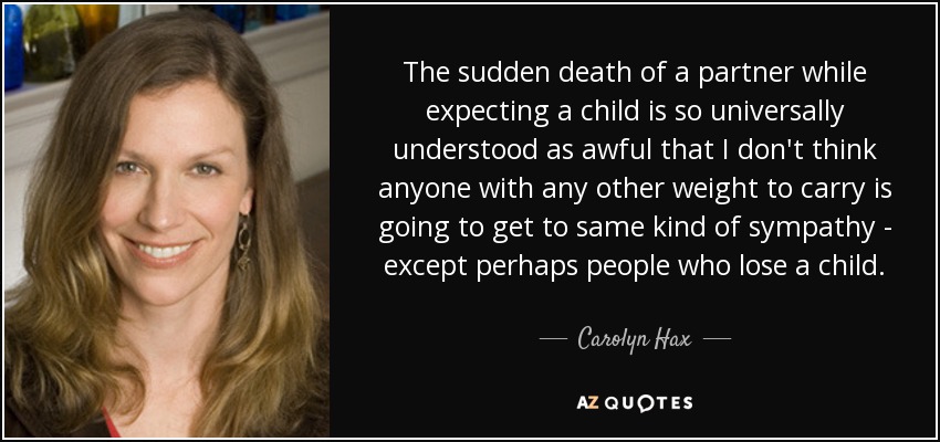 The sudden death of a partner while expecting a child is so universally understood as awful that I don't think anyone with any other weight to carry is going to get to same kind of sympathy - except perhaps people who lose a child. - Carolyn Hax