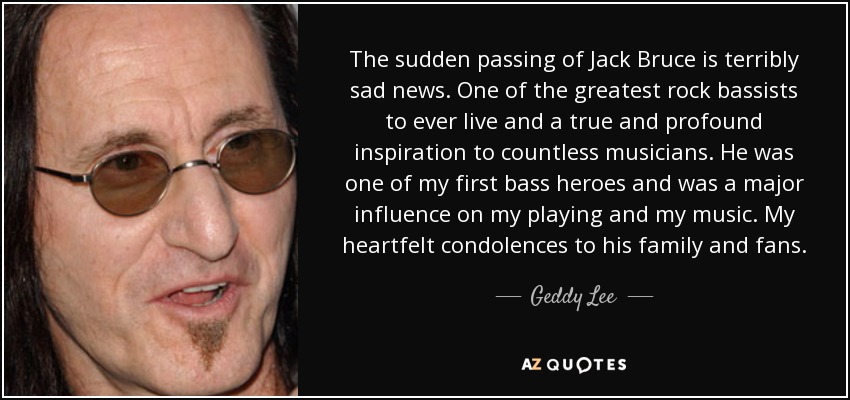 The sudden passing of Jack Bruce is terribly sad news. One of the greatest rock bassists to ever live and a true and profound inspiration to countless musicians. He was one of my first bass heroes and was a major influence on my playing and my music. My heartfelt condolences to his family and fans. - Geddy Lee