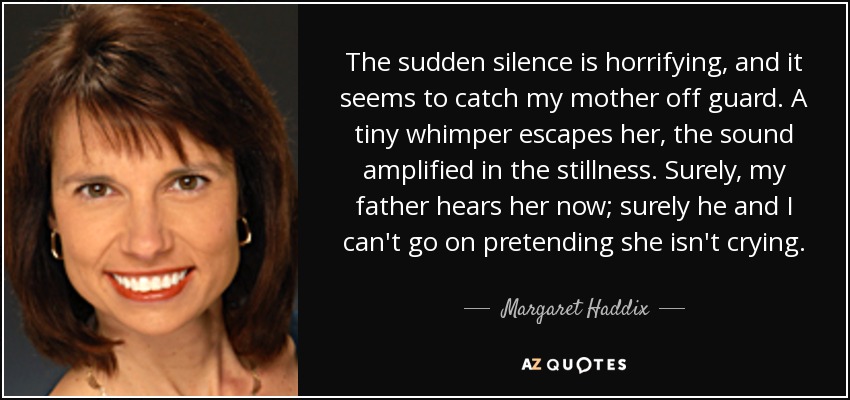 The sudden silence is horrifying, and it seems to catch my mother off guard. A tiny whimper escapes her, the sound amplified in the stillness. Surely, my father hears her now; surely he and I can't go on pretending she isn't crying. - Margaret Haddix