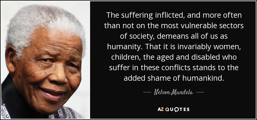 The suffering inflicted, and more often than not on the most vulnerable sectors of society, demeans all of us as humanity. That it is invariably women, children, the aged and disabled who suffer in these conflicts stands to the added shame of humankind. - Nelson Mandela