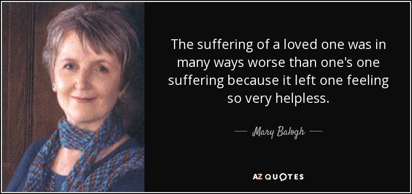 The suffering of a loved one was in many ways worse than one's one suffering because it left one feeling so very helpless. - Mary Balogh