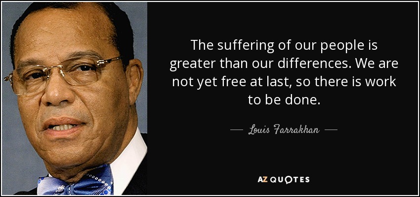 The suffering of our people is greater than our differences. We are not yet free at last, so there is work to be done. - Louis Farrakhan