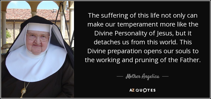 The suffering of this life not only can make our temperament more like the Divine Personality of Jesus, but it detaches us from this world. This Divine preparation opens our souls to the working and pruning of the Father. - Mother Angelica