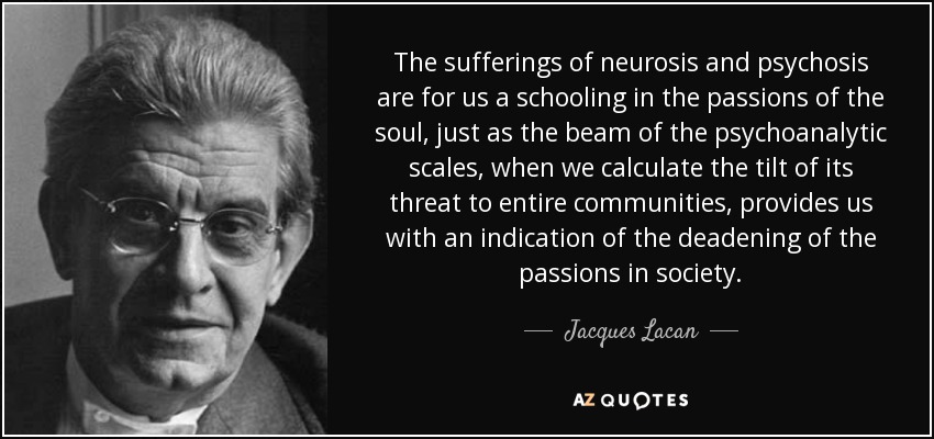 The sufferings of neurosis and psychosis are for us a schooling in the passions of the soul, just as the beam of the psychoanalytic scales, when we calculate the tilt of its threat to entire communities, provides us with an indication of the deadening of the passions in society. - Jacques Lacan