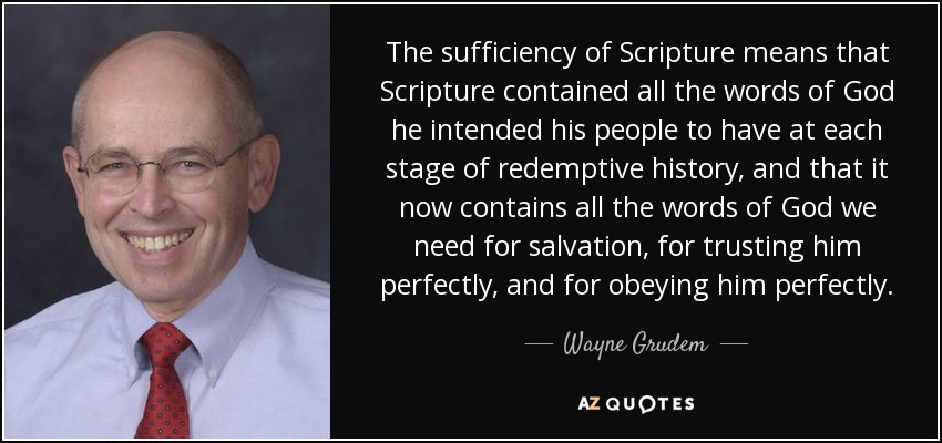 The sufficiency of Scripture means that Scripture contained all the words of God he intended his people to have at each stage of redemptive history, and that it now contains all the words of God we need for salvation, for trusting him perfectly, and for obeying him perfectly. - Wayne Grudem