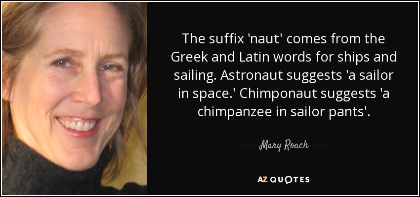The suffix 'naut' comes from the Greek and Latin words for ships and sailing. Astronaut suggests 'a sailor in space.' Chimponaut suggests 'a chimpanzee in sailor pants'. - Mary Roach
